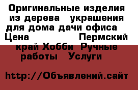 Оригинальные изделия из дерева . украшения для дома,дачи,офиса. › Цена ­ 500-2000 - Пермский край Хобби. Ручные работы » Услуги   
